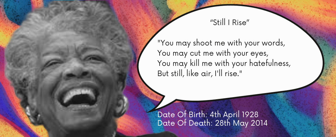 "You may shoot me with your words, You may cut me with your eyes, You may kill me with your hatefulness, But still, like air, I'll rise." Date Of Birth: 4th April 1928. Date Of Death: 28th May 2014